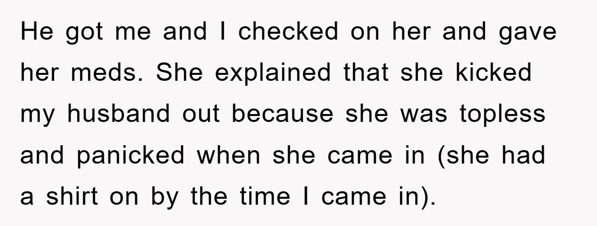 He got me and I checked on her and gave her meds. She explained that she kicked my husband out because she was topless and panicked when she came in...