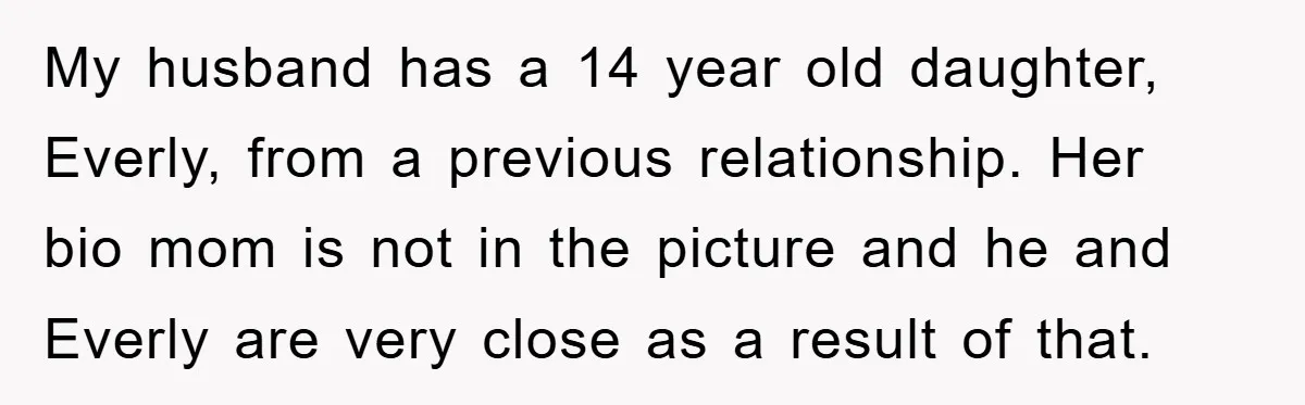 My husband has a 14 year old daughter, Everly, from a previous relationship. Her bio mom is not in the picture and he and Everly are very close as a...
