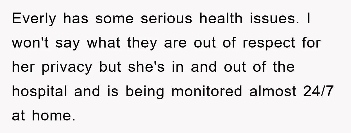 Everly has some serious health issues. I won't say what they are out of respect for her privacy but she's in and out of the hospital and is being monitored...