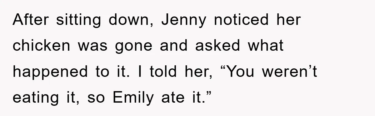 After sitting down, Jenny noticed her chicken was gone and asked what happened to it. I told her, “You weren’t eating it, so Emily ate it.”