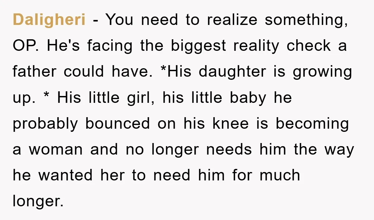 Daligheri − You need to realize something, OP. He's facing the biggest reality check a father could have. *His daughter is growing up. * His little girl, his little baby...