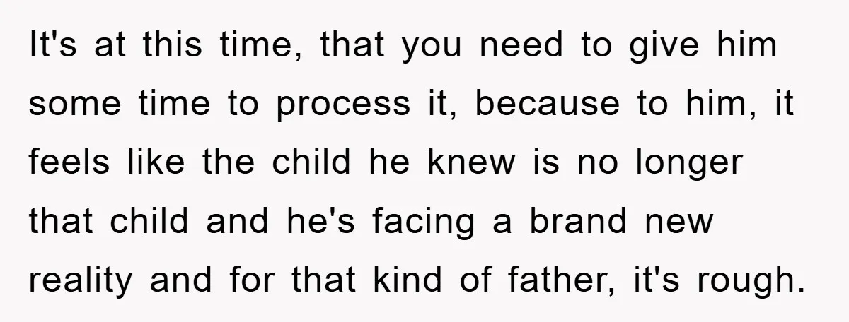 It's at this time, that you need to give him some time to process it, because to him, it feels like the child he knew is no longer that child...