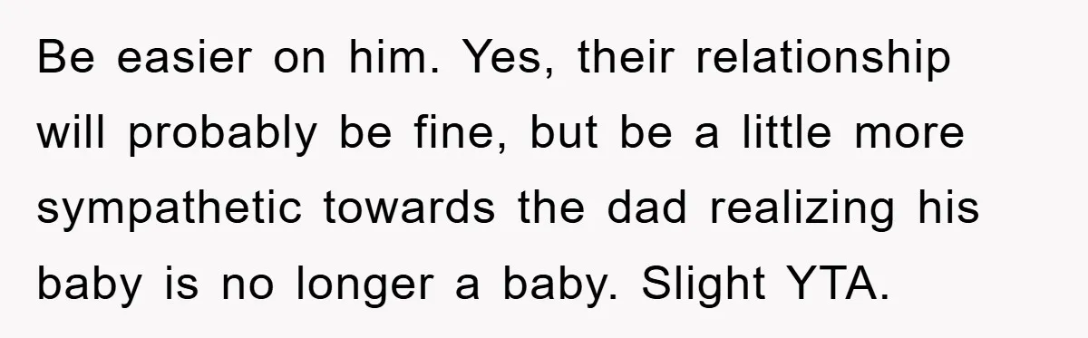 Be easier on him. Yes, their relationship will probably be fine, but be a little more sympathetic towards the dad realizing his baby is no longer a baby. Slight YTA.