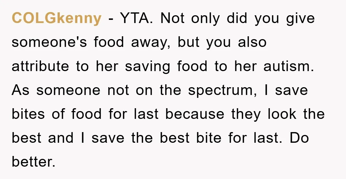 COLGkenny − YTA. Not only did you give someone's food away, but you also attribute to her saving food to her autism. As someone not on the spectrum, I save...