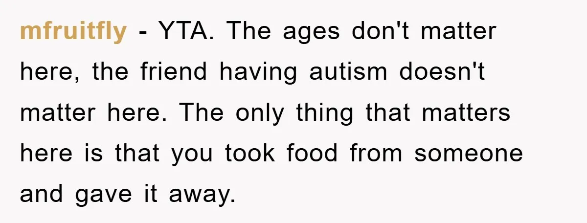 mfruitfly − YTA. The ages don't matter here, the friend having autism doesn't matter here. The only thing that matters here is that you took food from someone and gave...