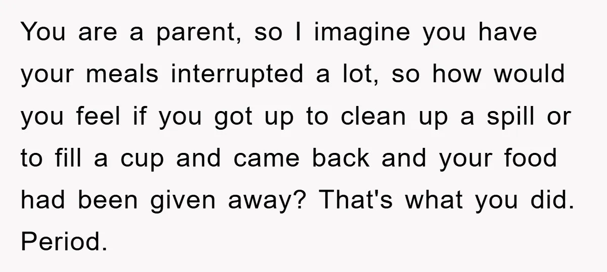 You are a parent, so I imagine you have your meals interrupted a lot, so how would you feel if you got up to clean up a spill or to...