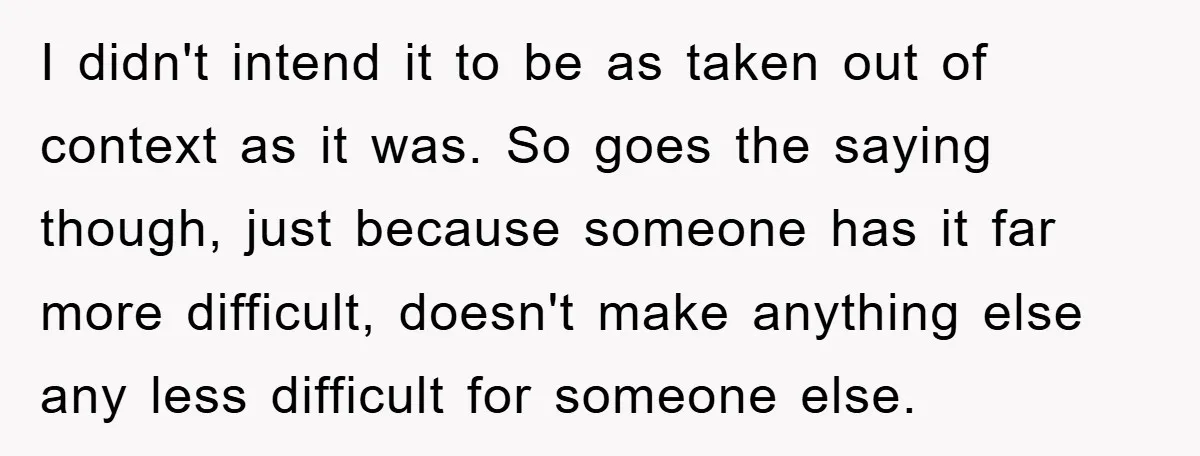 I didn't intend it to be as taken out of context as it was. So goes the saying though, just because someone has it far more difficult, doesn't make anything...