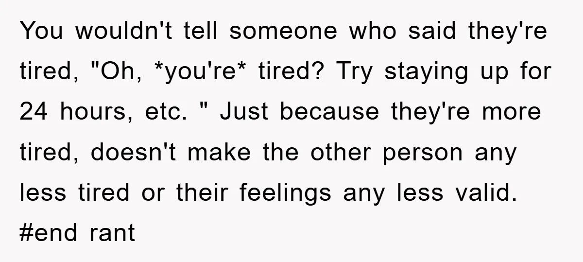 You wouldn't tell someone who said they're tired, "Oh, *you're* tired? Try staying up for 24 hours, etc. " Just because they're more tired, doesn't make the other person any...