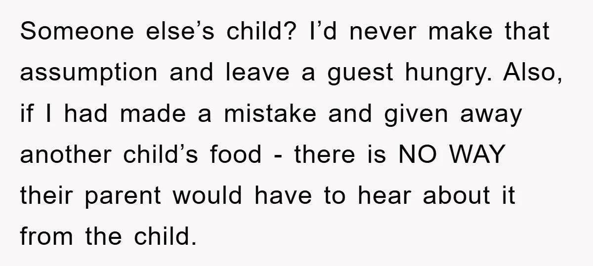 Someone else’s child? I’d never make that assumption and leave a guest hungry. Also, if I had made a mistake and given away another child’s food - there is NO...