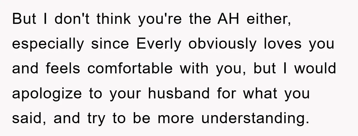 But I don't think you're the AH either, especially since Everly obviously loves you and feels comfortable with you, but I would apologize to your husband for what you said,...