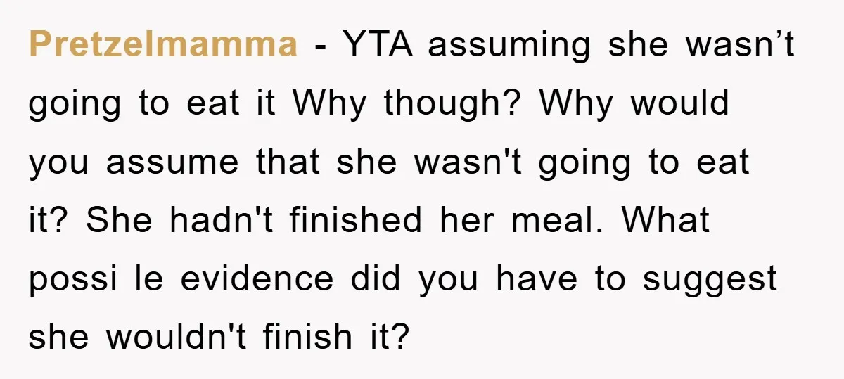 Pretzelmamma − YTA assuming she wasn’t going to eat it Why though? Why would you assume that she wasn't going to eat it? She hadn't finished her meal. What possi...