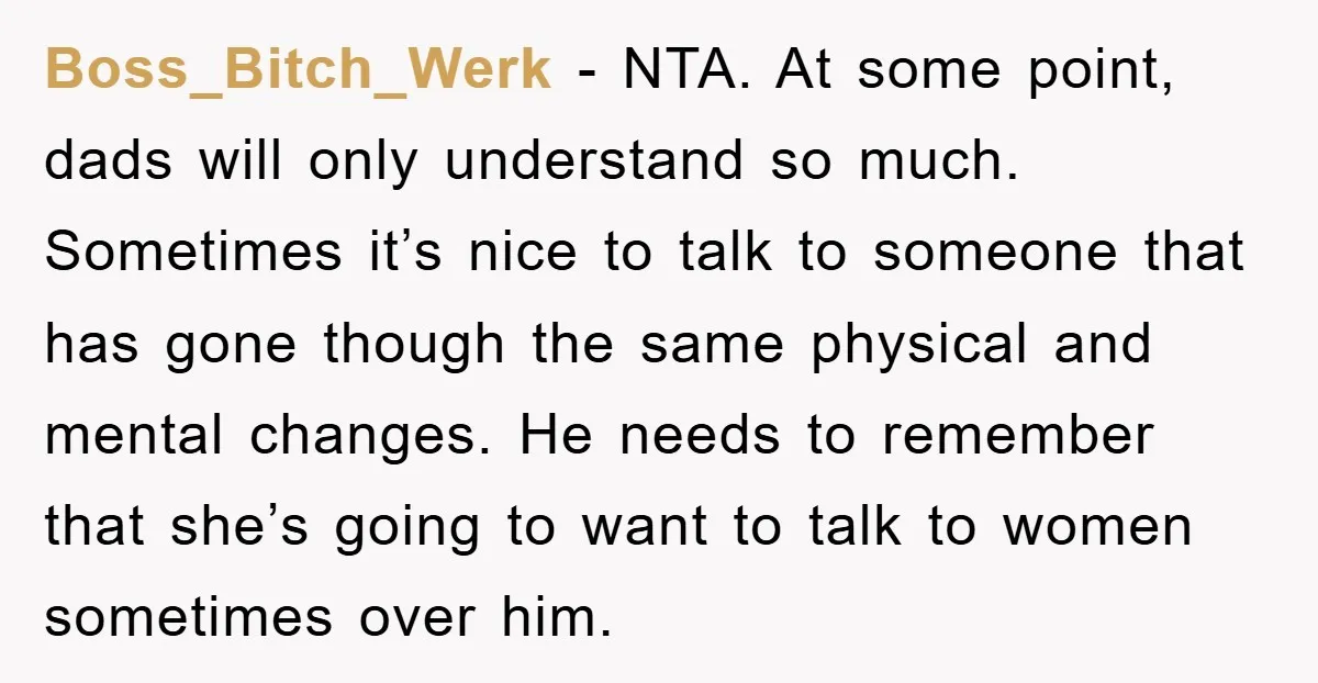 Boss_Bitch_Werk − NTA. At some point, dads will only understand so much. Sometimes it’s nice to talk to someone that has gone though the same physical and mental changes. He...