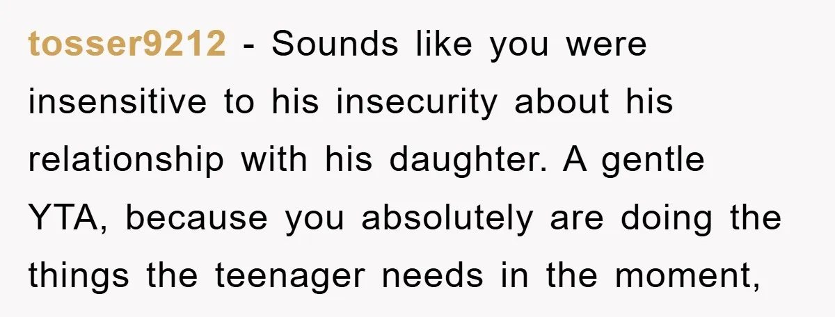 tosser9212 − Sounds like you were insensitive to his insecurity about his relationship with his daughter. A gentle YTA, because you absolutely are doing the things the teenager needs in...