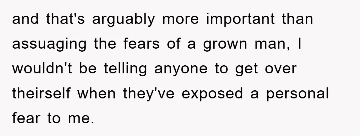 and that's arguably more important than assuaging the fears of a grown man, I wouldn't be telling anyone to get over theirself when they've exposed a personal fear to me.