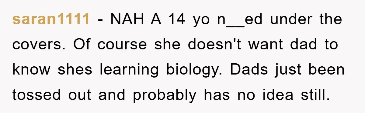 saran1111 − NAH A 14 yo n__ed under the covers. Of course she doesn't want dad to know shes learning biology. Dads just been tossed out and probably has no...