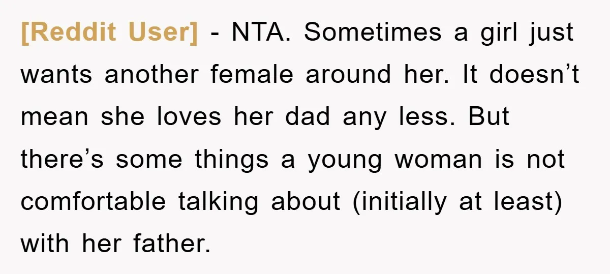 [Reddit User] − NTA. Sometimes a girl just wants another female around her. It doesn’t mean she loves her dad any less. But there’s some things a young woman is...