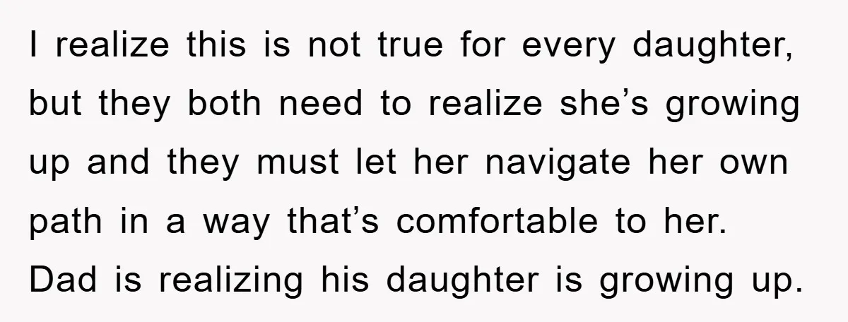 I realize this is not true for every daughter, but they both need to realize she’s growing up and they must let her navigate her own path in a way...