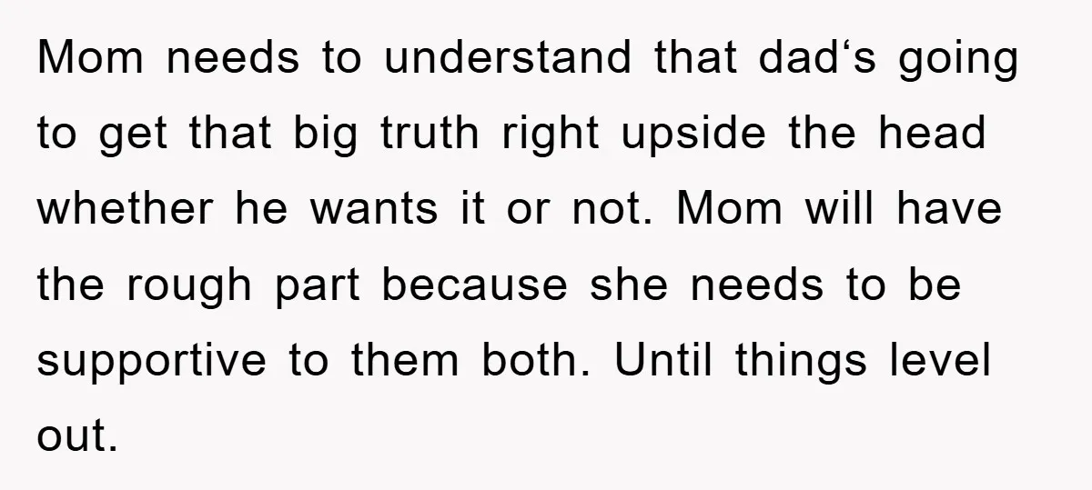 Mom needs to understand that dad‘s going to get that big truth right upside the head whether he wants it or not. Mom will have the rough part because she...