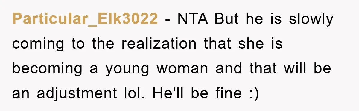 Particular_Elk3022 − NTA But he is slowly coming to the realization that she is becoming a young woman and that will be an adjustment lol. He'll be fine :)
