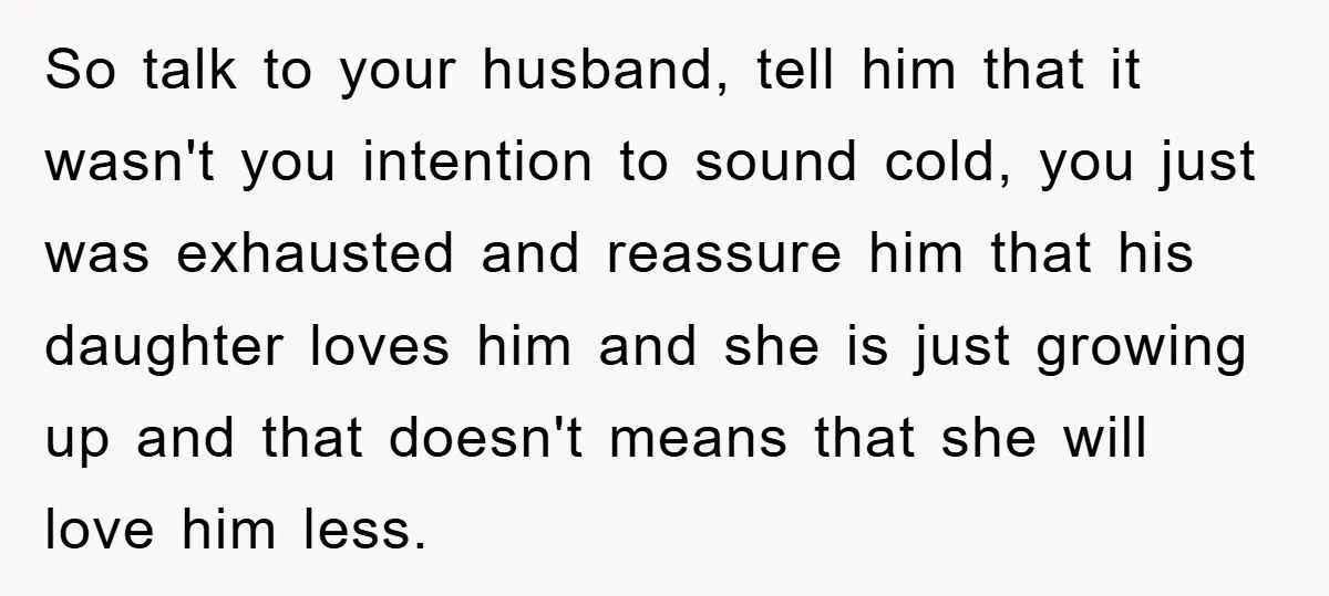 So talk to your husband, tell him that it wasn't you intention to sound cold, you just was exhausted and reassure him that his daughter loves him and she is...