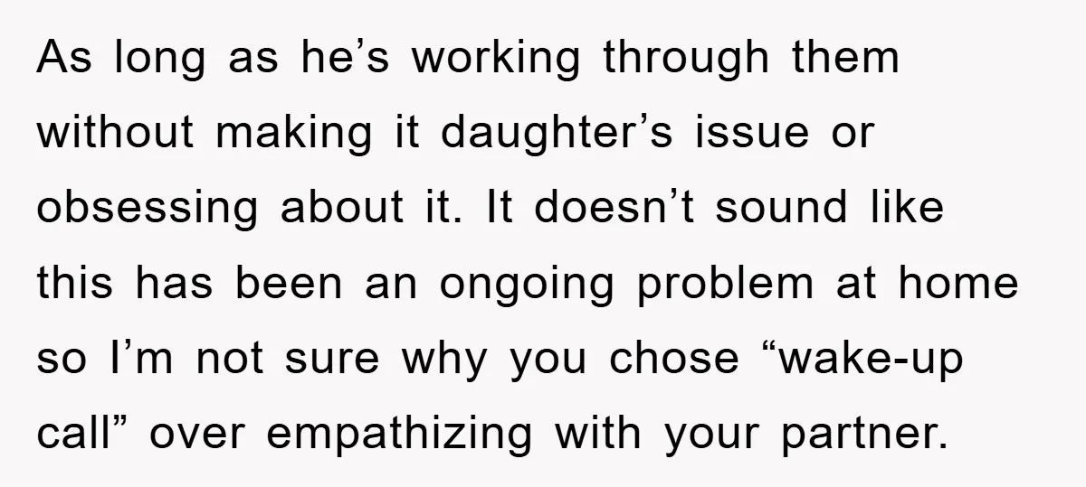 As long as he’s working through them without making it daughter’s issue or obsessing about it. It doesn’t sound like this has been an ongoing problem at home so I’m...