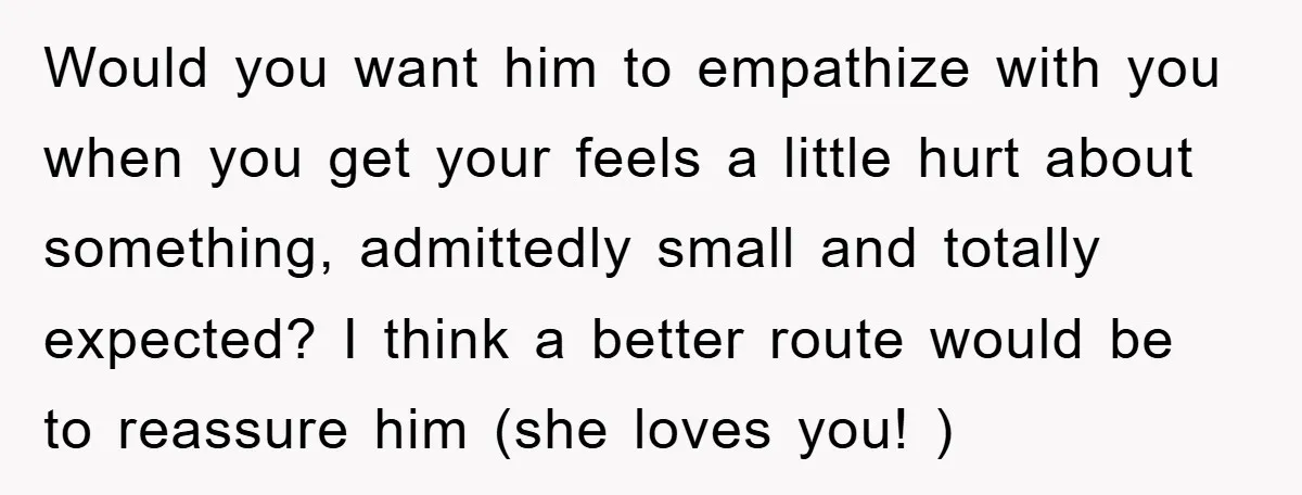 Would you want him to empathize with you when you get your feels a little hurt about something, admittedly small and totally expected? I think a better route would be...