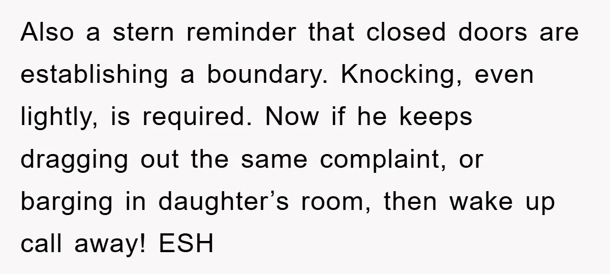 Also a stern reminder that closed doors are establishing a boundary. Knocking, even lightly, is required. Now if he keeps dragging out the same complaint, or barging in daughter’s room,...
