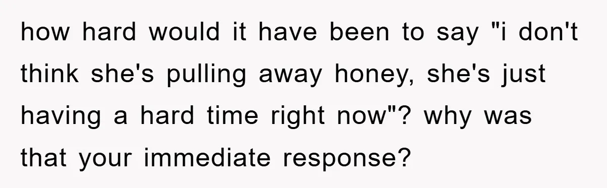 how hard would it have been to say "i don't think she's pulling away honey, she's just having a hard time right now"? why was that your immediate response?