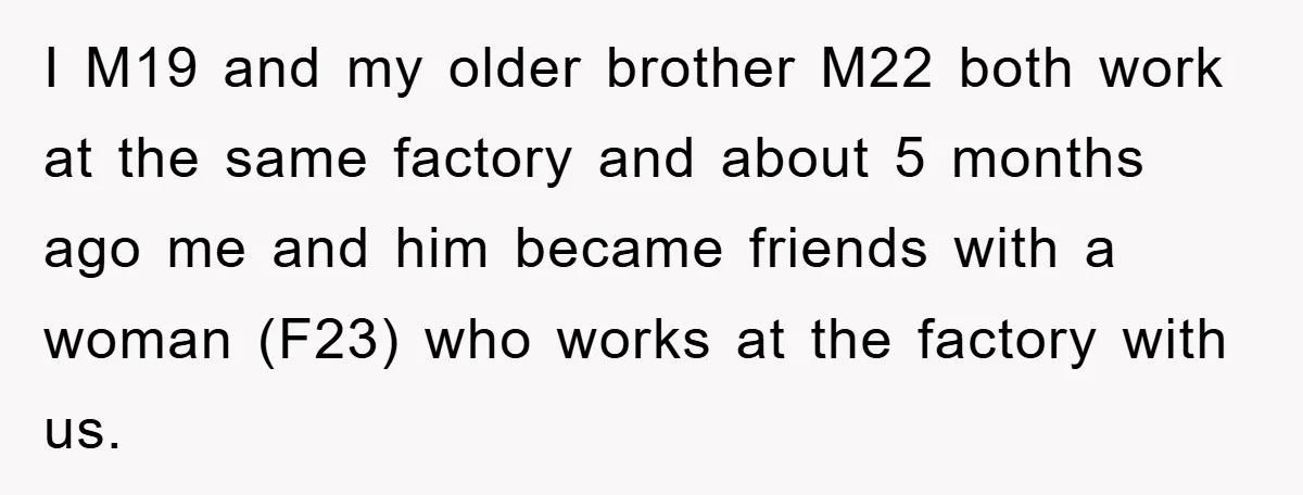 I M19 and my older brother M22 both work at the same factory and about 5 months ago me and him became friends with a woman (F23) who works at...