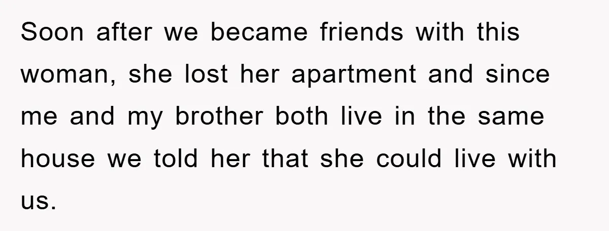 Soon after we became friends with this woman, she lost her apartment and since me and my brother both live in the same house we told her that she could...