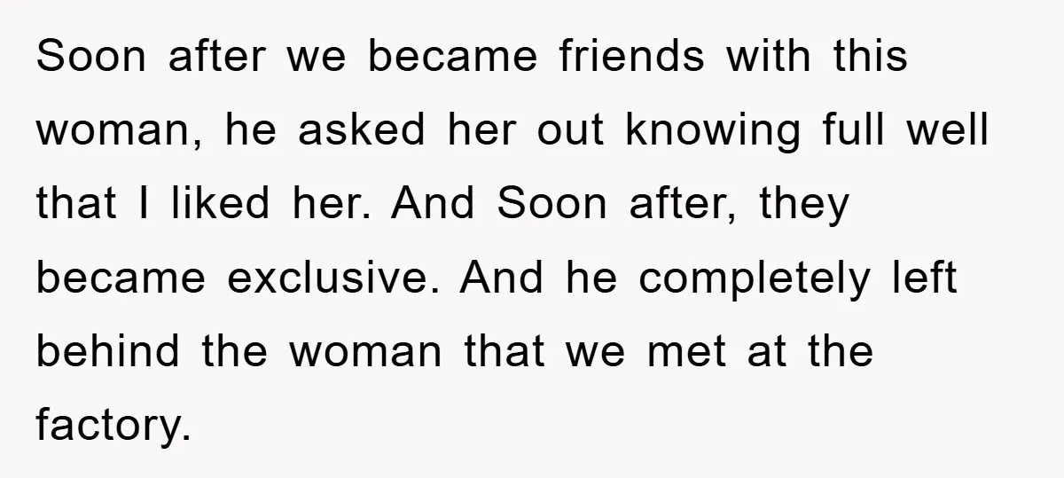 Soon after we became friends with this woman, he asked her out knowing full well that I liked her. And Soon after, they became exclusive. And he completely left behind...