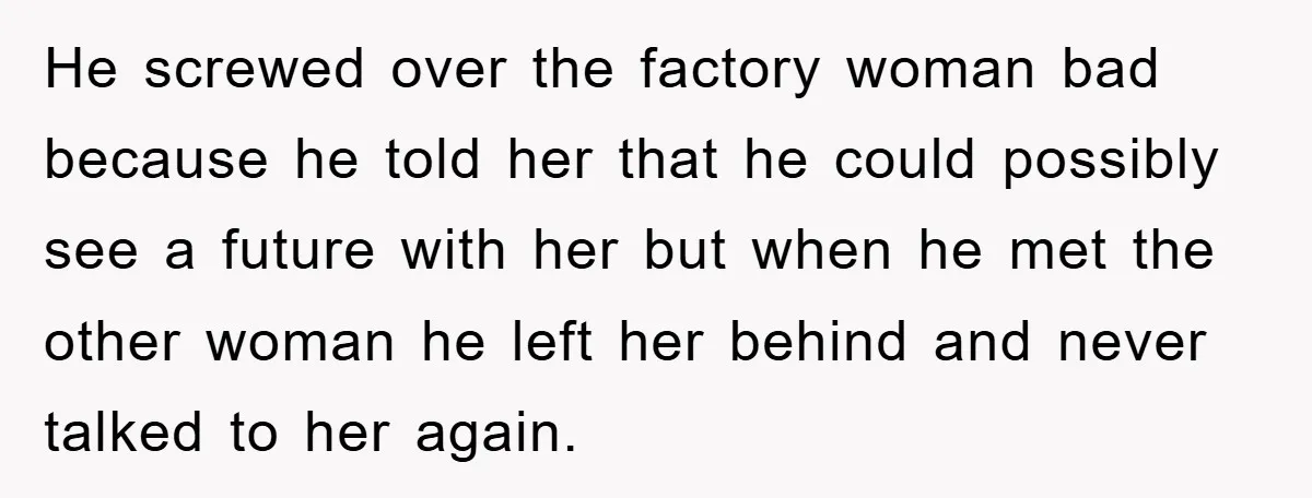 He screwed over the factory woman bad because he told her that he could possibly see a future with her but when he met the other woman he left her...