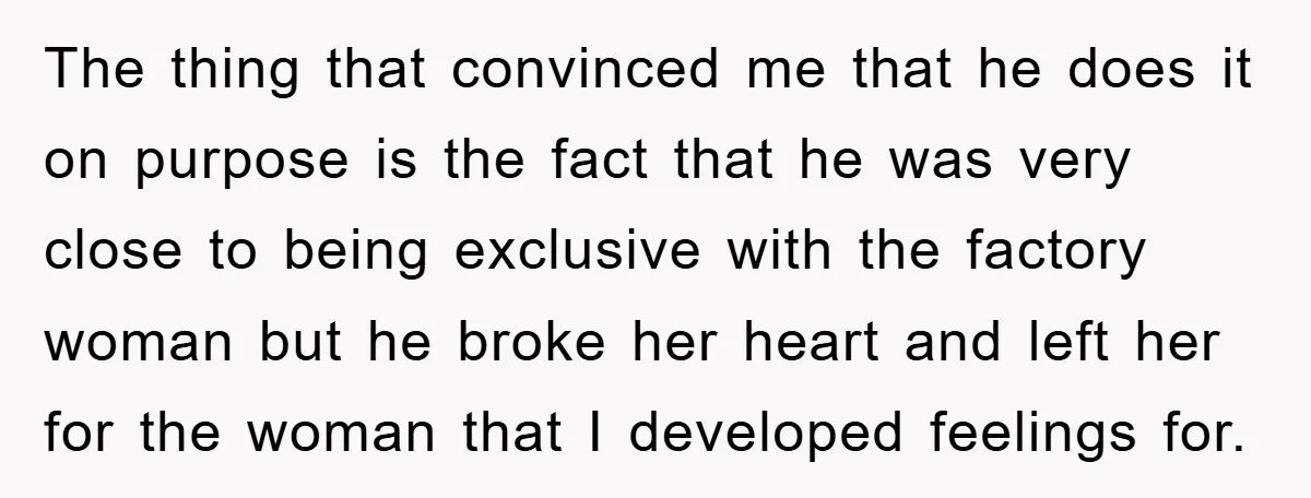 The thing that convinced me that he does it on purpose is the fact that he was very close to being exclusive with the factory woman but he broke her...
