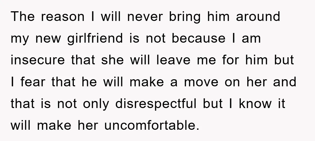 The reason I will never bring him around my new girlfriend is not because I am insecure that she will leave me for him but I fear that he will...