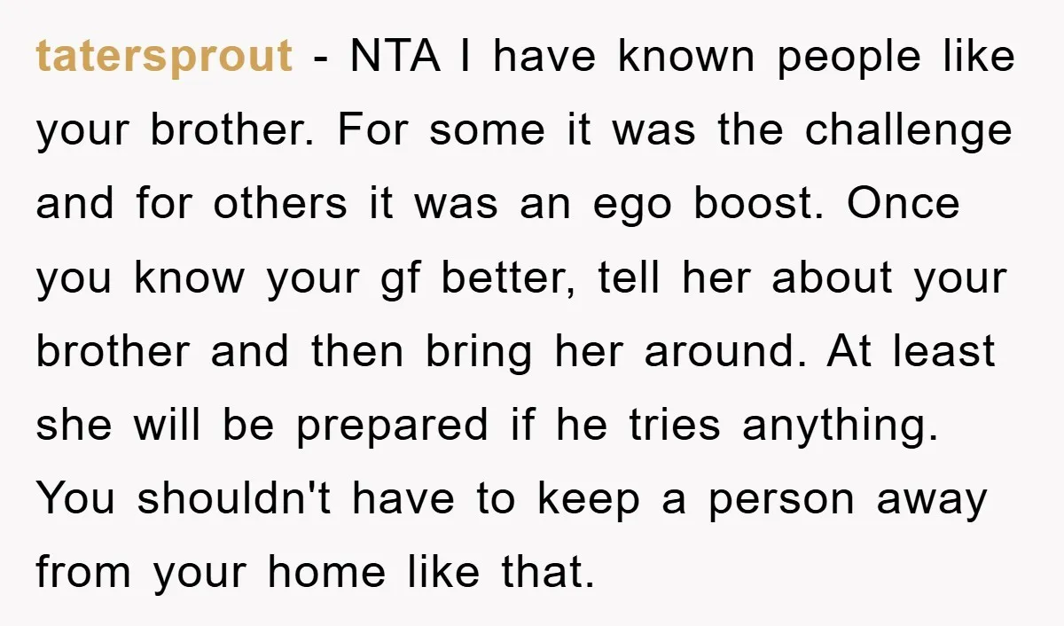 tatersprout − NTA I have known people like your brother. For some it was the challenge and for others it was an ego boost. Once you know your gf better,...
