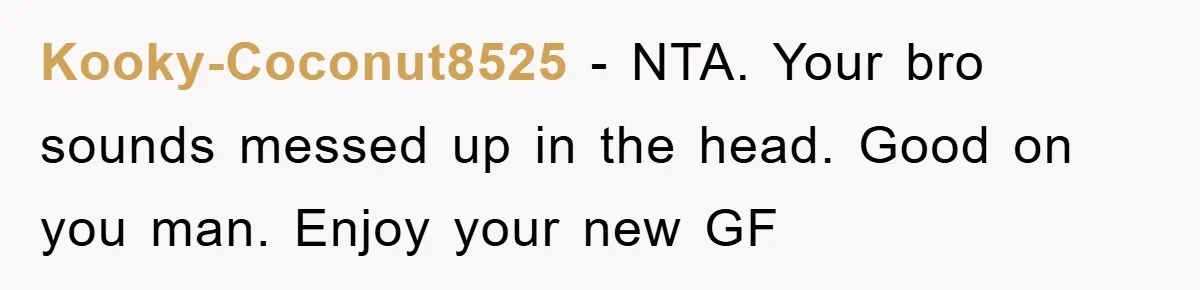 Kooky-Coconut8525 − NTA. Your bro sounds messed up in the head. Good on you man. Enjoy your new GF