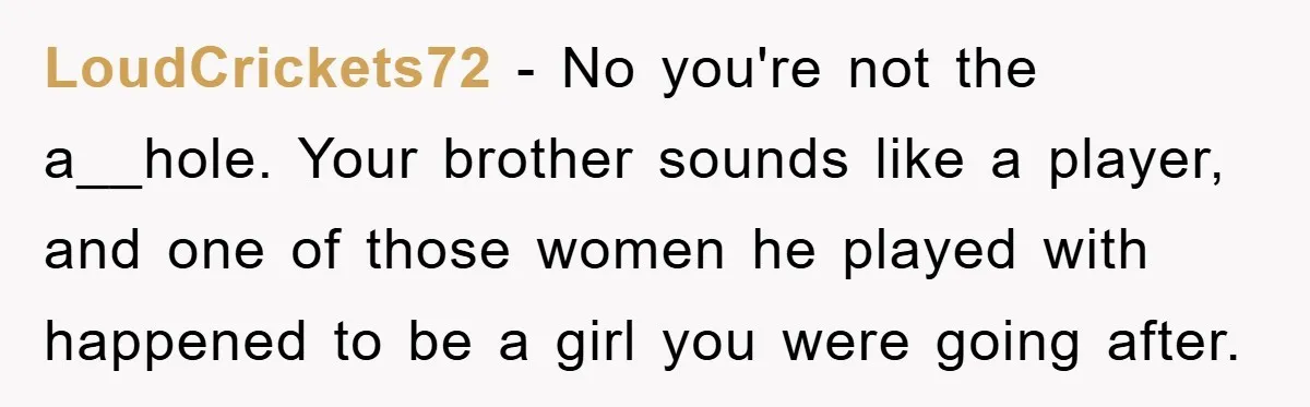 LoudCrickets72 − No you're not the a__hole. Your brother sounds like a player, and one of those women he played with happened to be a girl you were going after.