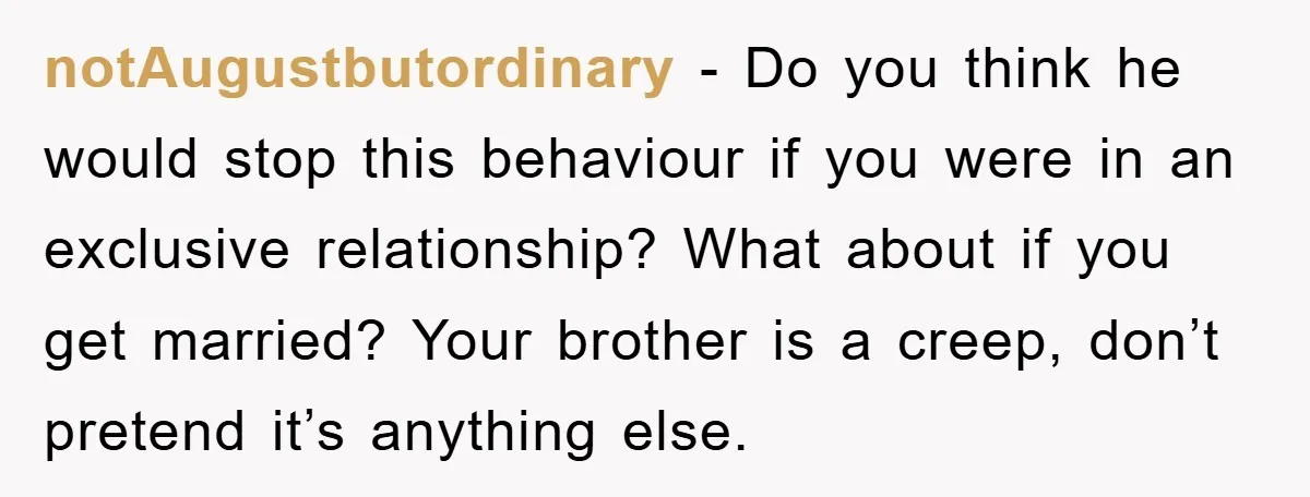 notAugustbutordinary − Do you think he would stop this behaviour if you were in an exclusive relationship? What about if you get married? Your brother is a creep, don’t pretend...