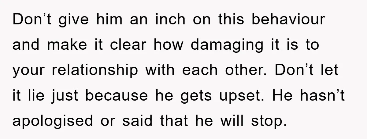 Don’t give him an inch on this behaviour and make it clear how damaging it is to your relationship with each other. Don’t let it lie just because he gets...