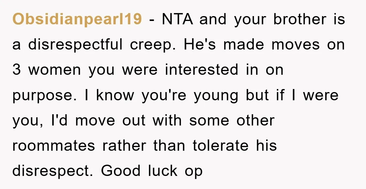 Obsidianpearl19 − NTA and your brother is a disrespectful creep. He's made moves on 3 women you were interested in on purpose. I know you're young but if I were...