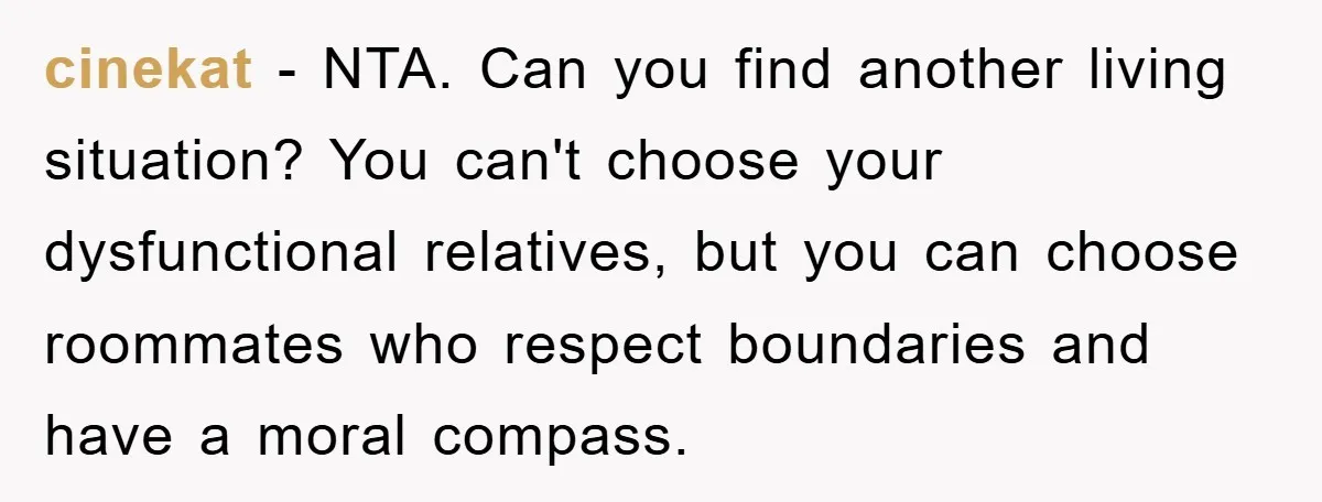 cinekat − NTA. Can you find another living situation? You can't choose your dysfunctional relatives, but you can choose roommates who respect boundaries and have a moral compass.