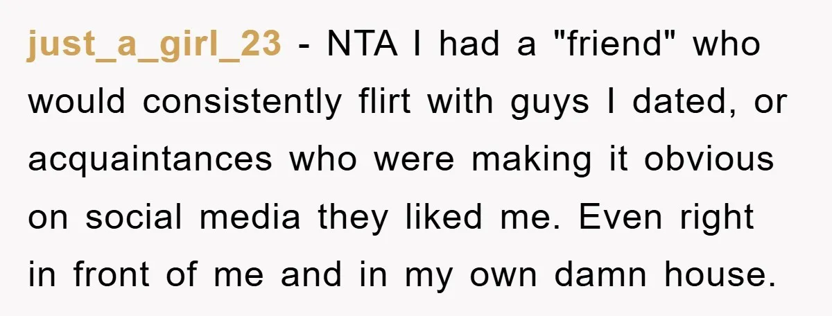 just_a_girl_23 − NTA I had a "friend" who would consistently flirt with guys I dated, or acquaintances who were making it obvious on social media they liked me. Even right...