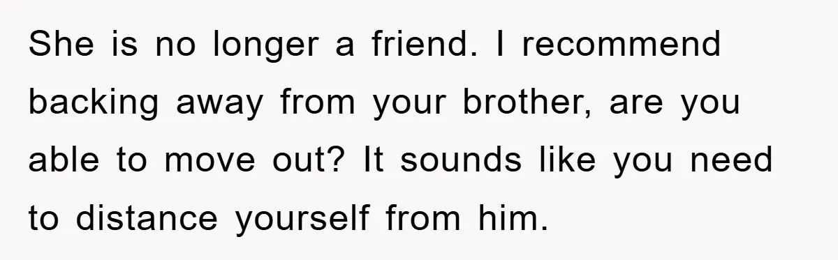 She is no longer a friend. I recommend backing away from your brother, are you able to move out? It sounds like you need to distance yourself from him.
