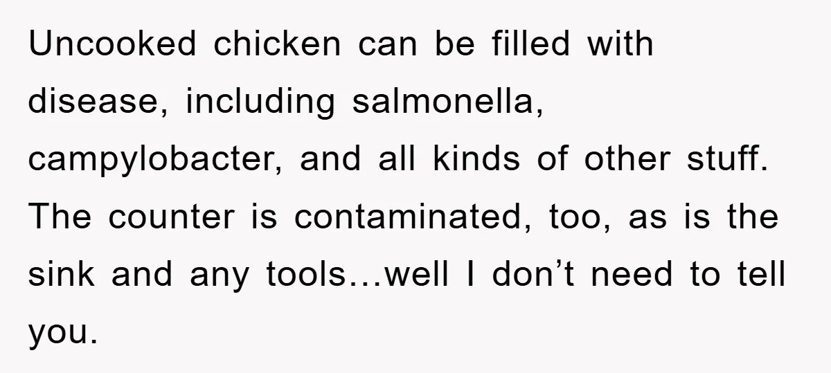 Thịt gà sống có thể chứa đầy mầm bệnh, bao gồm cả vi khuẩn salmonella, vi khuẩn campylobacter và đủ thứ khác. Mặt bếp cũng bị nhiễm khuẩn, bồn rửa và bất kỳ dụng cụ nào cũng vậy… à mà tôi thì không...