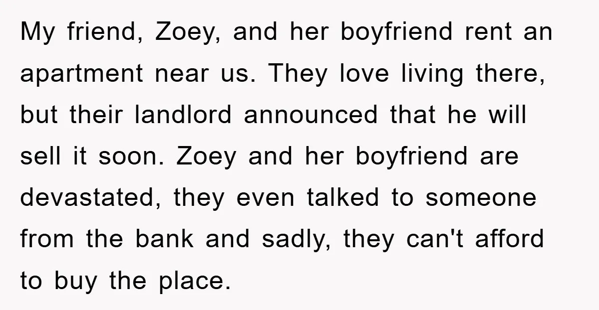 My friend, Zoey, and her boyfriend rent an apartment near us. They love living there, but their landlord announced that he will sell it soon. Zoey and her boyfriend are...