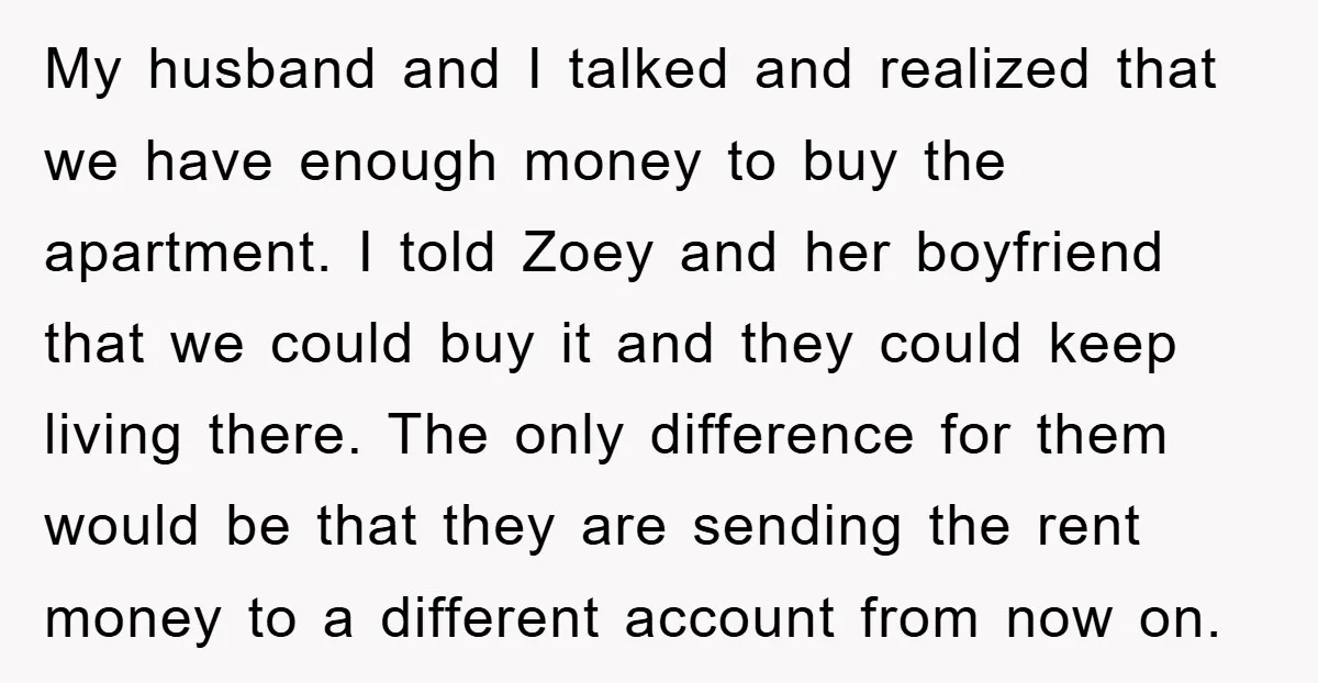 My husband and I talked and realized that we have enough money to buy the apartment. I told Zoey and her boyfriend that we could buy it and they could...