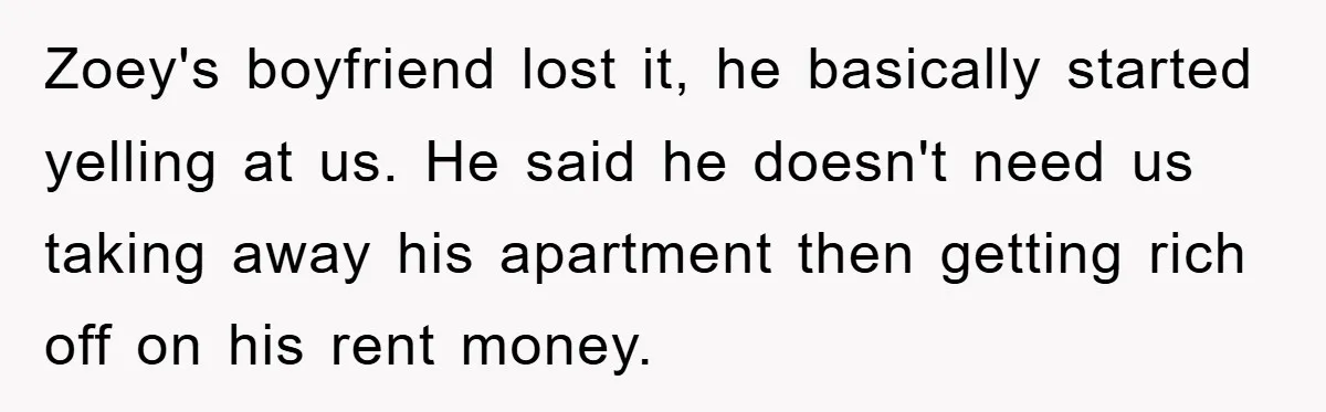 Zoey's boyfriend lost it, he basically started yelling at us. He said he doesn't need us taking away his apartment then getting rich off on his rent money.