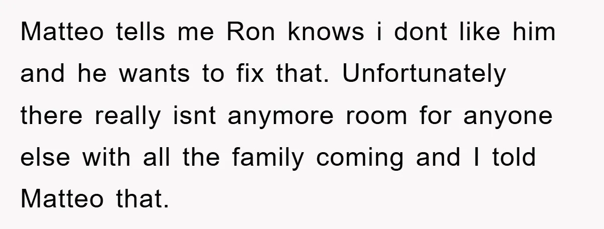 Matteo tells me Ron knows i dont like him and he wants to fix that. Unfortunately there really isnt anymore room for anyone else with all the family coming and...