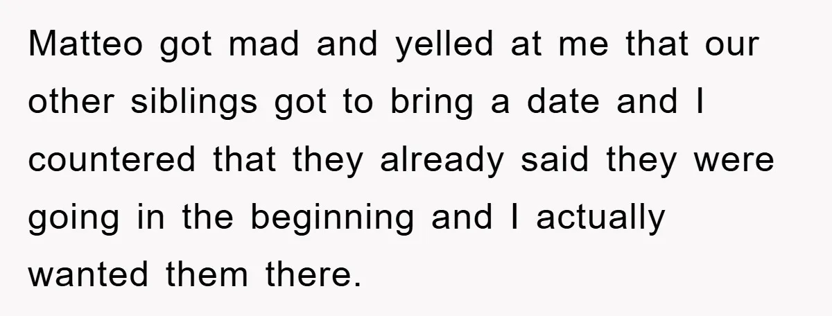 Matteo got mad and yelled at me that our other siblings got to bring a date and I countered that they already said they were going in the beginning and...