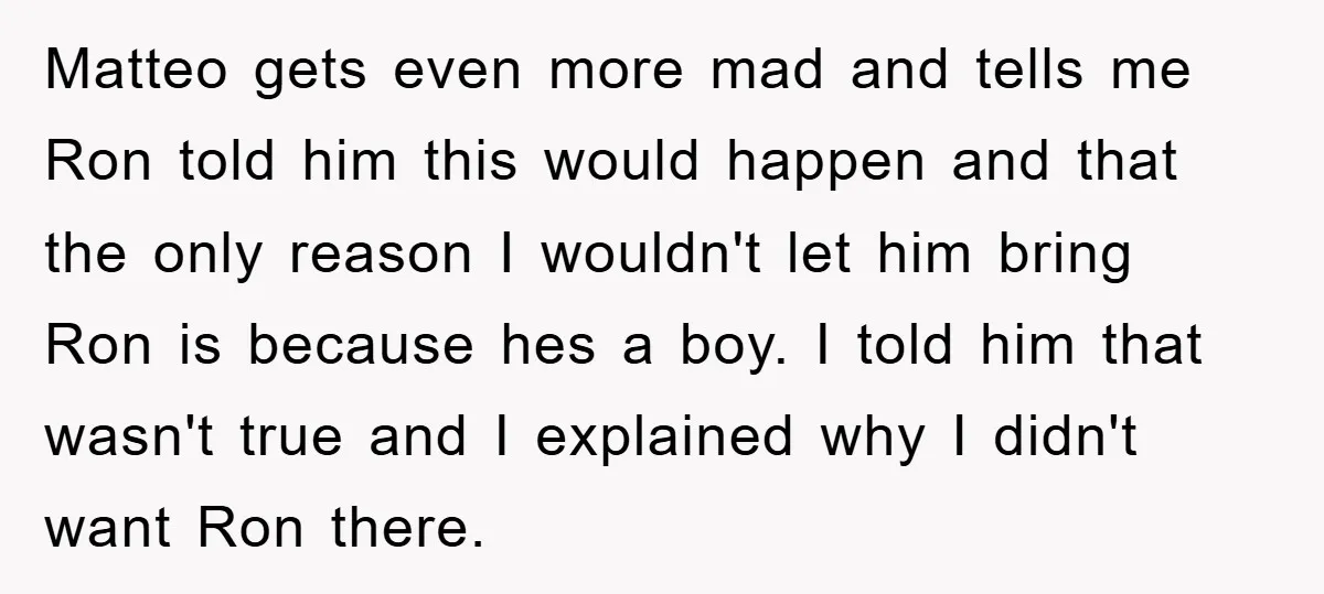 Matteo gets even more mad and tells me Ron told him this would happen and that the only reason I wouldn't let him bring Ron is because hes a boy....